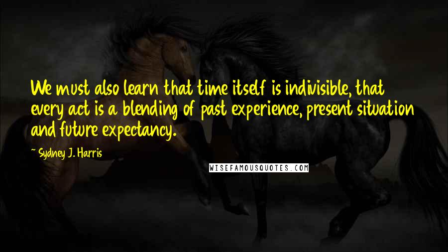 Sydney J. Harris Quotes: We must also learn that time itself is indivisible, that every act is a blending of past experience, present situation and future expectancy.