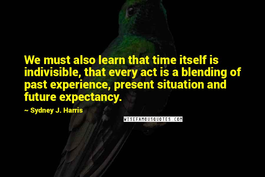 Sydney J. Harris Quotes: We must also learn that time itself is indivisible, that every act is a blending of past experience, present situation and future expectancy.