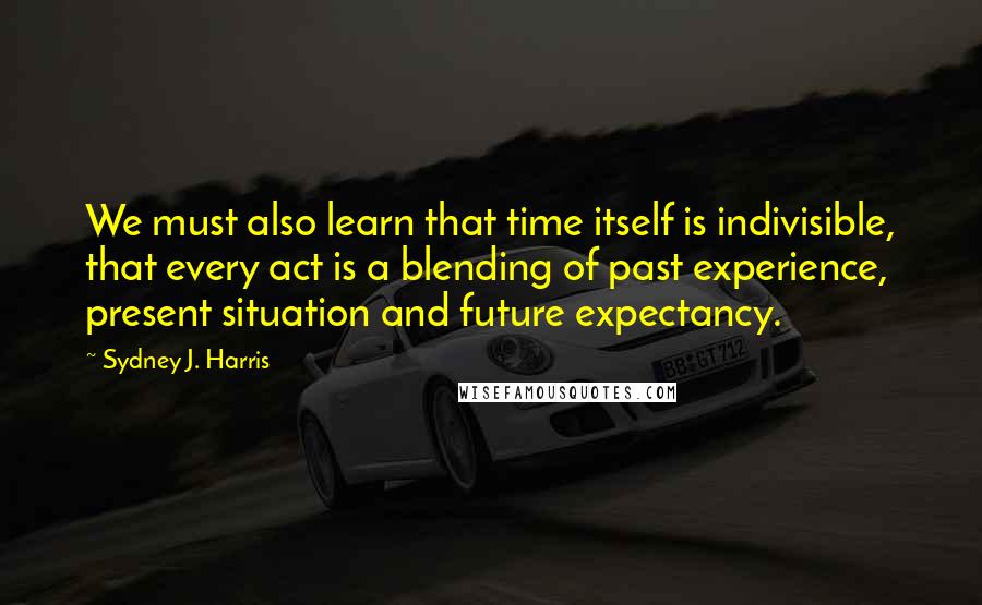 Sydney J. Harris Quotes: We must also learn that time itself is indivisible, that every act is a blending of past experience, present situation and future expectancy.