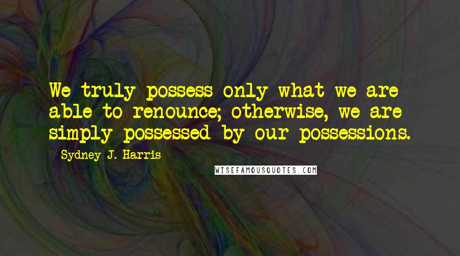 Sydney J. Harris Quotes: We truly possess only what we are able to renounce; otherwise, we are simply possessed by our possessions.