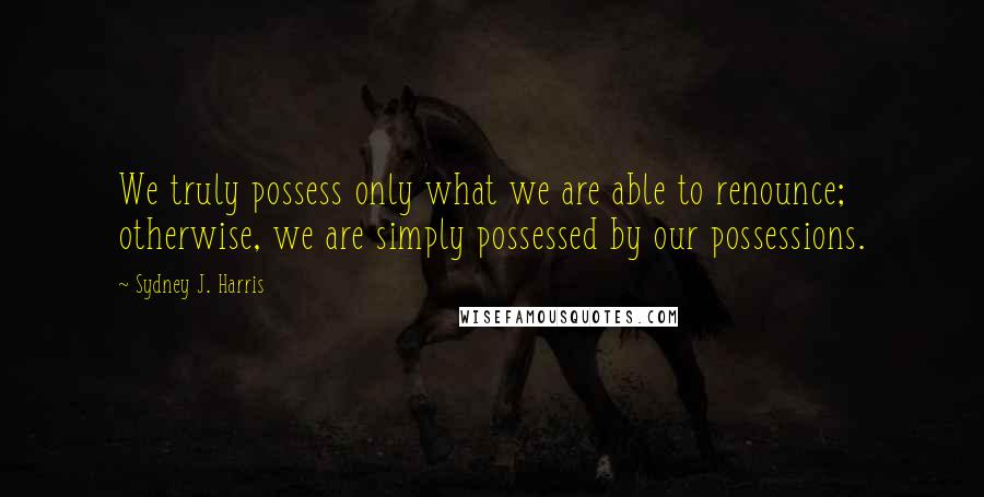 Sydney J. Harris Quotes: We truly possess only what we are able to renounce; otherwise, we are simply possessed by our possessions.