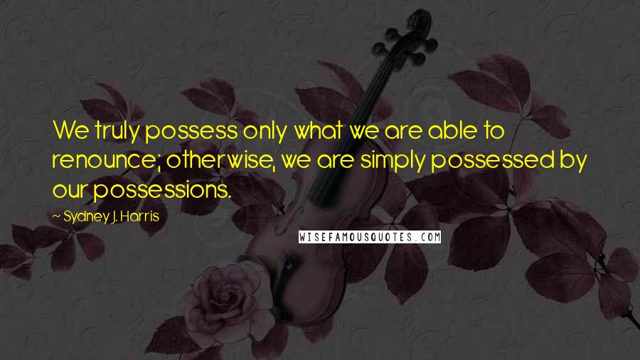 Sydney J. Harris Quotes: We truly possess only what we are able to renounce; otherwise, we are simply possessed by our possessions.