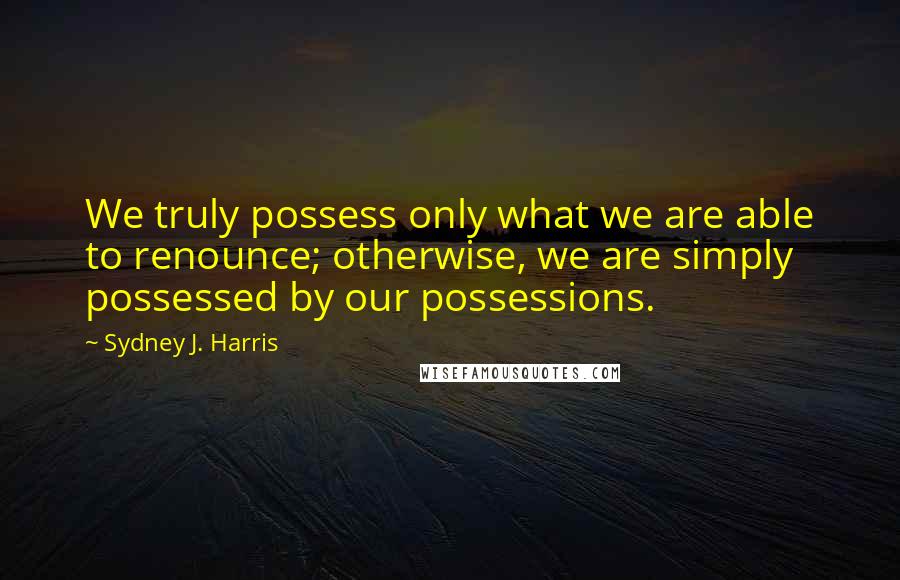 Sydney J. Harris Quotes: We truly possess only what we are able to renounce; otherwise, we are simply possessed by our possessions.