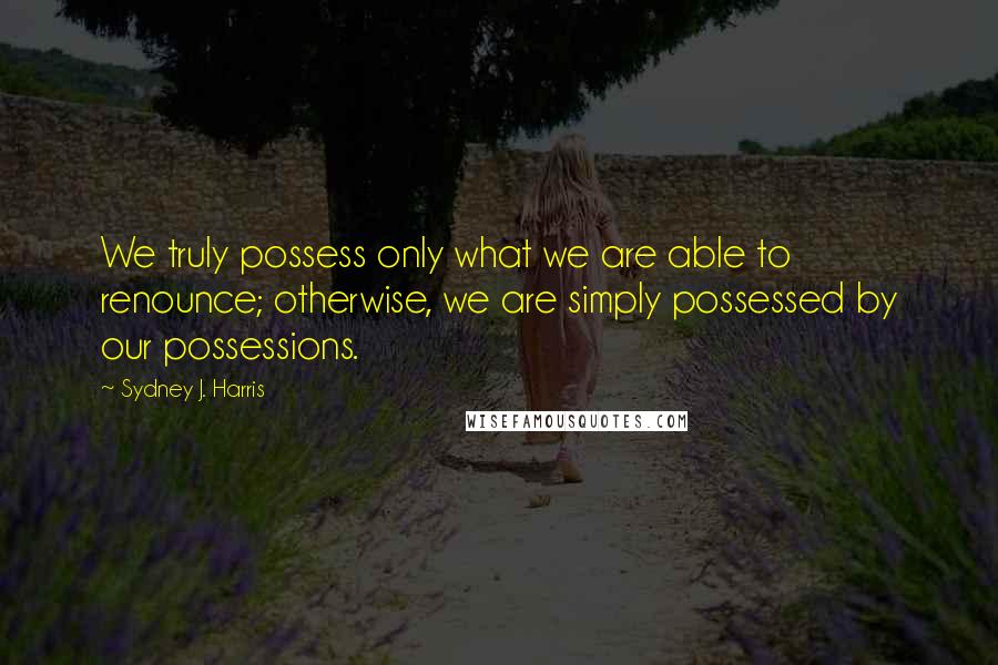 Sydney J. Harris Quotes: We truly possess only what we are able to renounce; otherwise, we are simply possessed by our possessions.