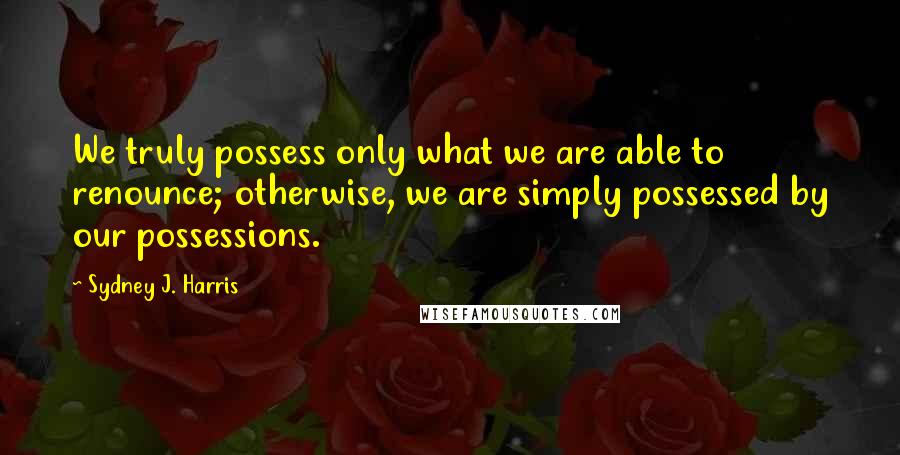 Sydney J. Harris Quotes: We truly possess only what we are able to renounce; otherwise, we are simply possessed by our possessions.