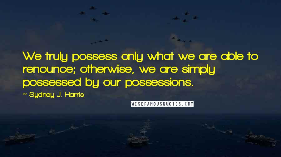 Sydney J. Harris Quotes: We truly possess only what we are able to renounce; otherwise, we are simply possessed by our possessions.