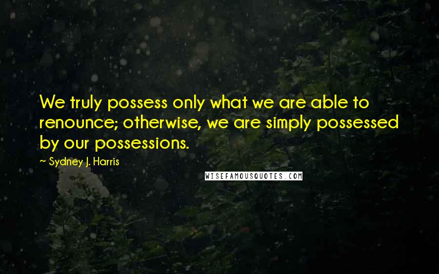 Sydney J. Harris Quotes: We truly possess only what we are able to renounce; otherwise, we are simply possessed by our possessions.