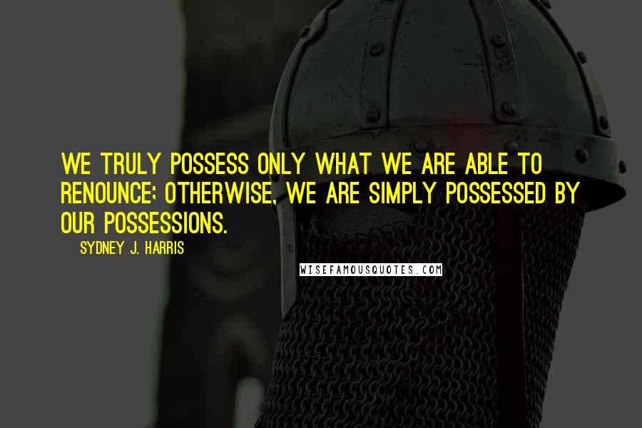 Sydney J. Harris Quotes: We truly possess only what we are able to renounce; otherwise, we are simply possessed by our possessions.