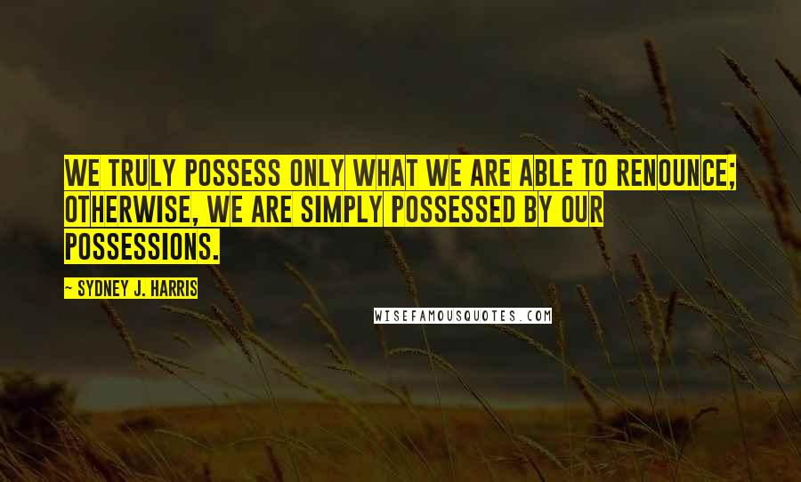 Sydney J. Harris Quotes: We truly possess only what we are able to renounce; otherwise, we are simply possessed by our possessions.