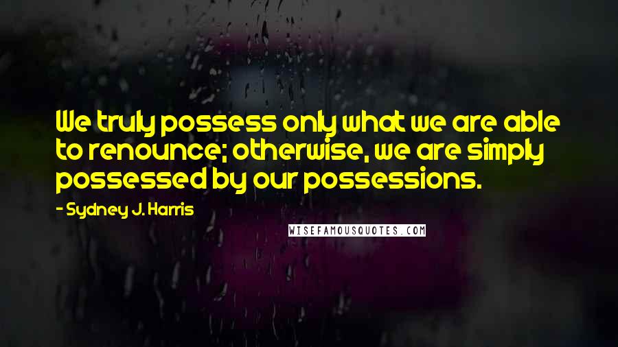 Sydney J. Harris Quotes: We truly possess only what we are able to renounce; otherwise, we are simply possessed by our possessions.