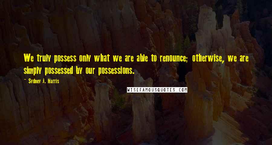 Sydney J. Harris Quotes: We truly possess only what we are able to renounce; otherwise, we are simply possessed by our possessions.