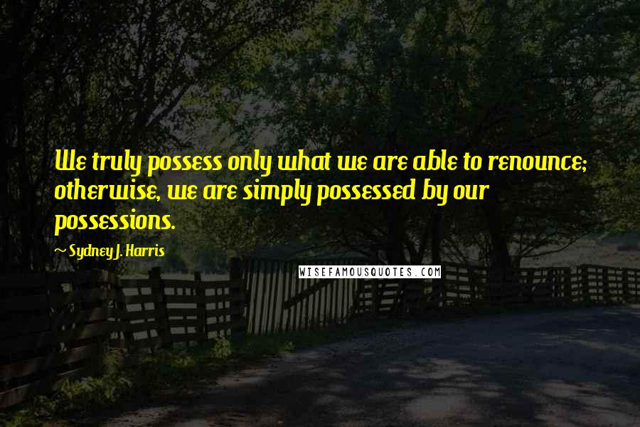 Sydney J. Harris Quotes: We truly possess only what we are able to renounce; otherwise, we are simply possessed by our possessions.