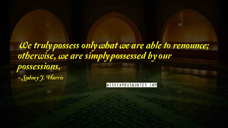 Sydney J. Harris Quotes: We truly possess only what we are able to renounce; otherwise, we are simply possessed by our possessions.