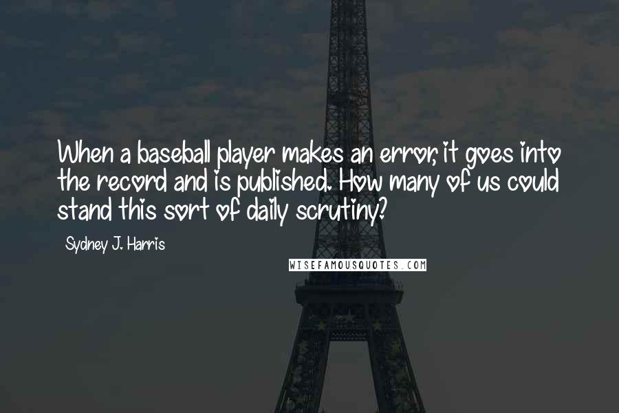 Sydney J. Harris Quotes: When a baseball player makes an error, it goes into the record and is published. How many of us could stand this sort of daily scrutiny?