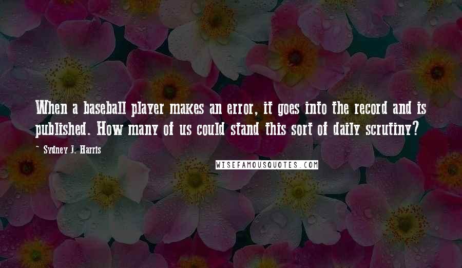 Sydney J. Harris Quotes: When a baseball player makes an error, it goes into the record and is published. How many of us could stand this sort of daily scrutiny?