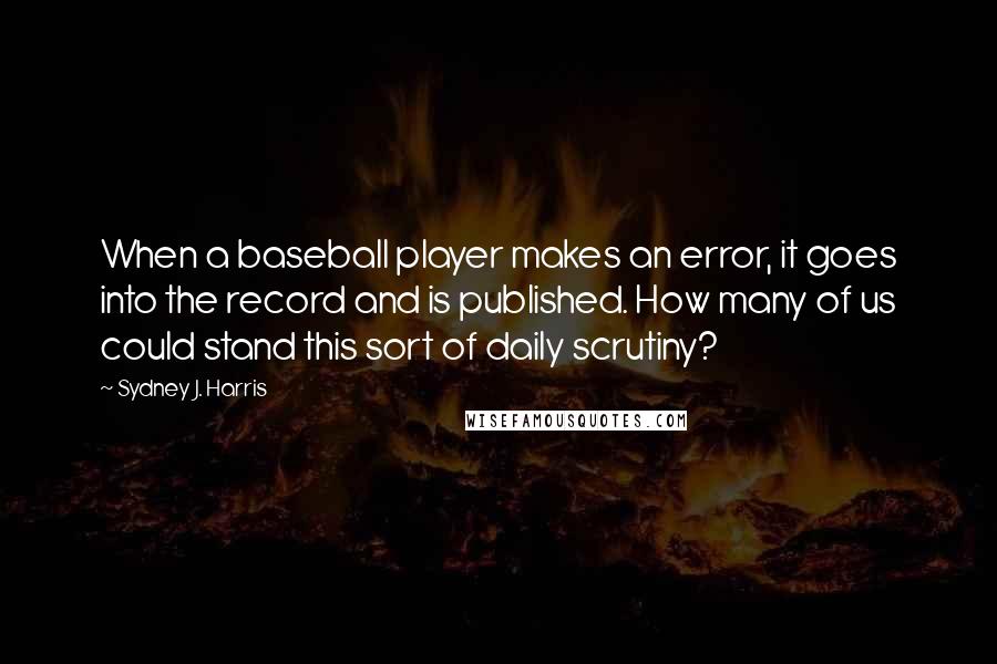 Sydney J. Harris Quotes: When a baseball player makes an error, it goes into the record and is published. How many of us could stand this sort of daily scrutiny?