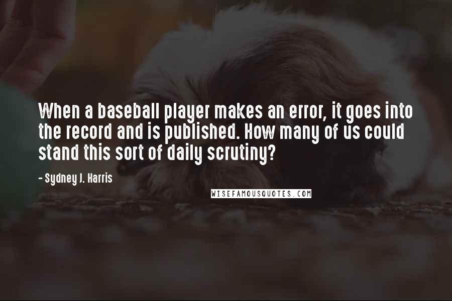 Sydney J. Harris Quotes: When a baseball player makes an error, it goes into the record and is published. How many of us could stand this sort of daily scrutiny?