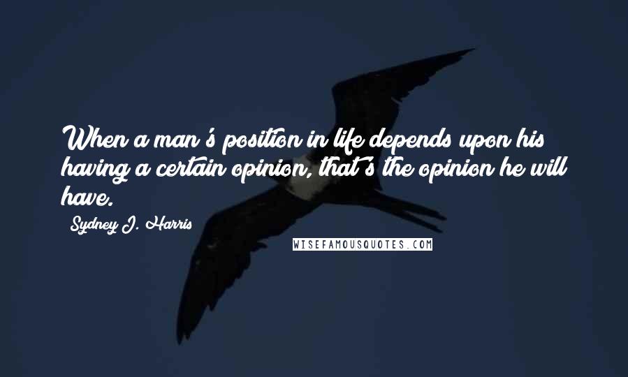 Sydney J. Harris Quotes: When a man's position in life depends upon his having a certain opinion, that's the opinion he will have.