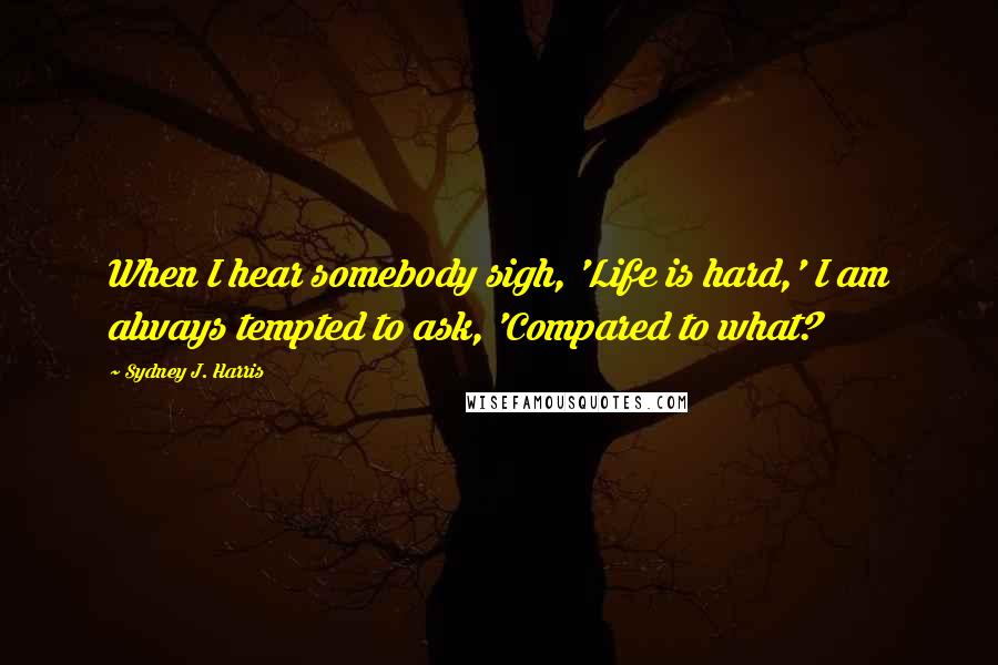 Sydney J. Harris Quotes: When I hear somebody sigh, 'Life is hard,' I am always tempted to ask, 'Compared to what?