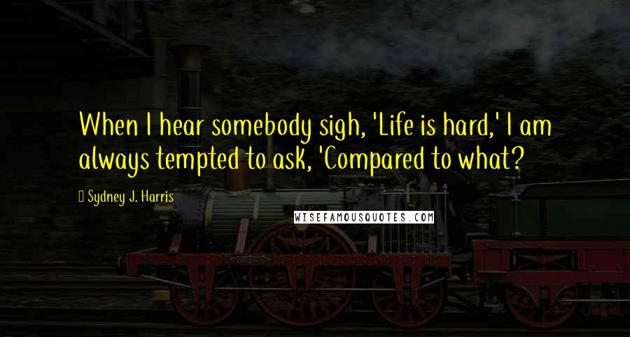 Sydney J. Harris Quotes: When I hear somebody sigh, 'Life is hard,' I am always tempted to ask, 'Compared to what?