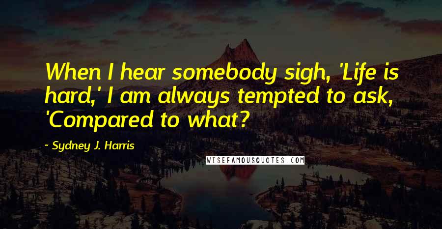 Sydney J. Harris Quotes: When I hear somebody sigh, 'Life is hard,' I am always tempted to ask, 'Compared to what?