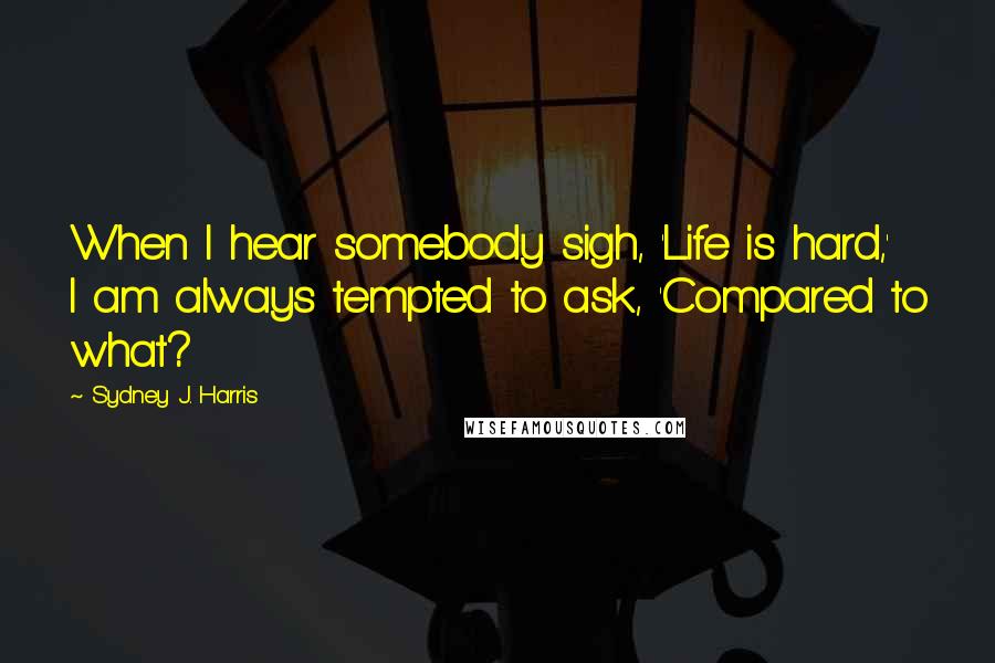 Sydney J. Harris Quotes: When I hear somebody sigh, 'Life is hard,' I am always tempted to ask, 'Compared to what?