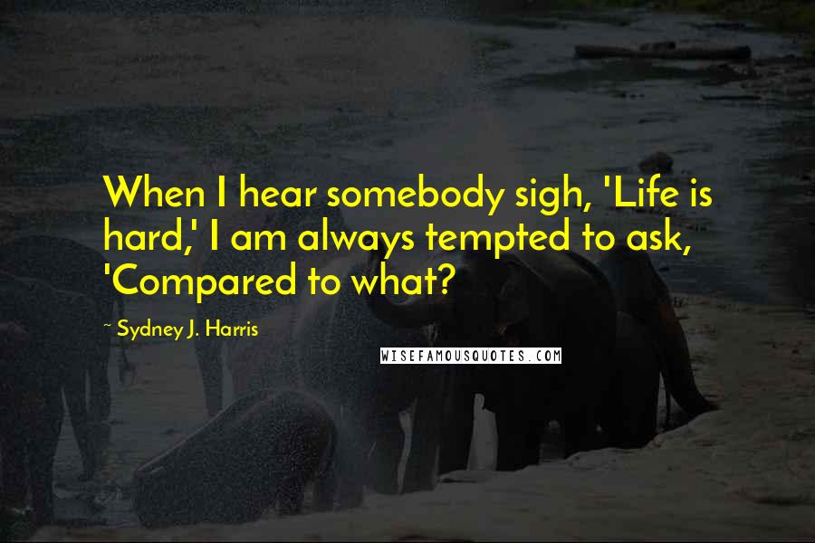 Sydney J. Harris Quotes: When I hear somebody sigh, 'Life is hard,' I am always tempted to ask, 'Compared to what?