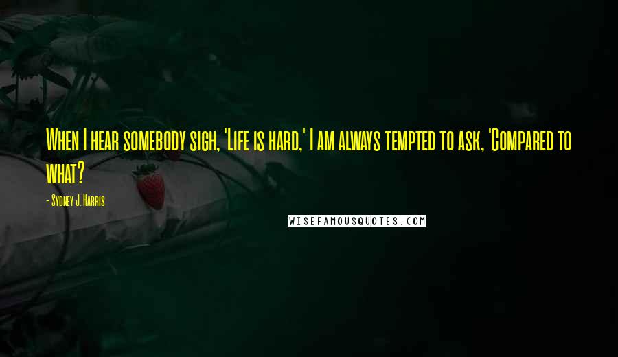 Sydney J. Harris Quotes: When I hear somebody sigh, 'Life is hard,' I am always tempted to ask, 'Compared to what?