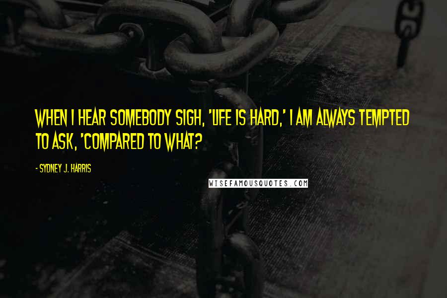 Sydney J. Harris Quotes: When I hear somebody sigh, 'Life is hard,' I am always tempted to ask, 'Compared to what?