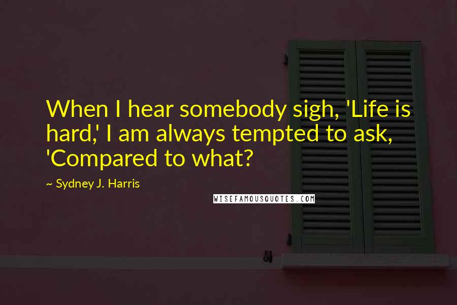 Sydney J. Harris Quotes: When I hear somebody sigh, 'Life is hard,' I am always tempted to ask, 'Compared to what?