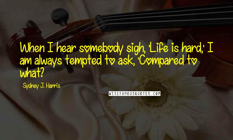 Sydney J. Harris Quotes: When I hear somebody sigh, 'Life is hard,' I am always tempted to ask, 'Compared to what?