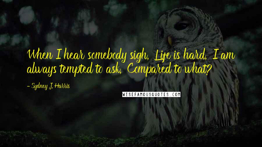 Sydney J. Harris Quotes: When I hear somebody sigh, 'Life is hard,' I am always tempted to ask, 'Compared to what?