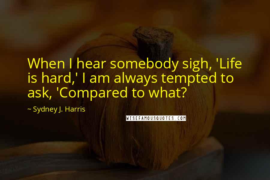 Sydney J. Harris Quotes: When I hear somebody sigh, 'Life is hard,' I am always tempted to ask, 'Compared to what?