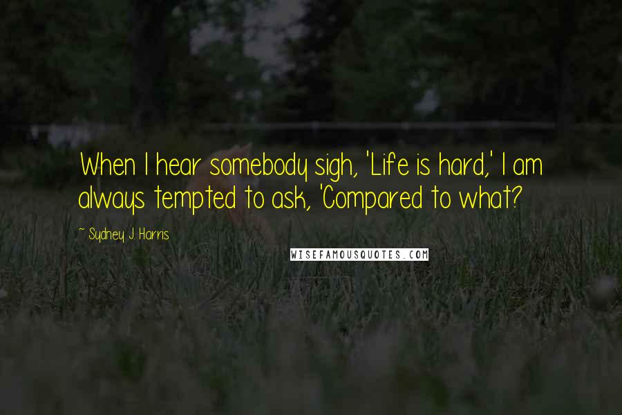 Sydney J. Harris Quotes: When I hear somebody sigh, 'Life is hard,' I am always tempted to ask, 'Compared to what?