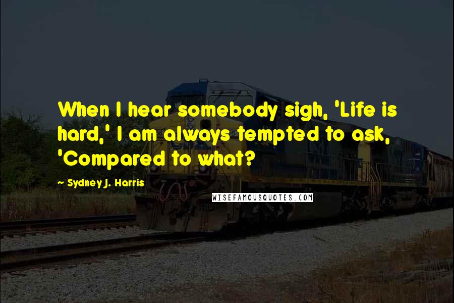 Sydney J. Harris Quotes: When I hear somebody sigh, 'Life is hard,' I am always tempted to ask, 'Compared to what?