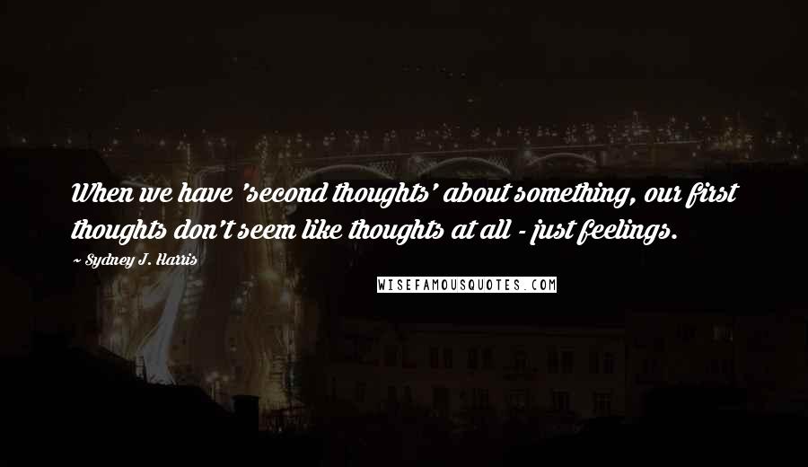 Sydney J. Harris Quotes: When we have 'second thoughts' about something, our first thoughts don't seem like thoughts at all - just feelings.