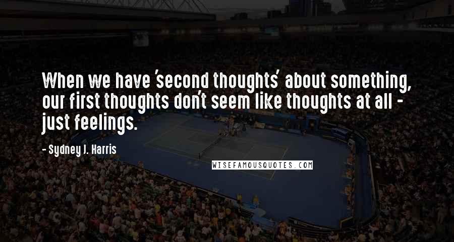 Sydney J. Harris Quotes: When we have 'second thoughts' about something, our first thoughts don't seem like thoughts at all - just feelings.