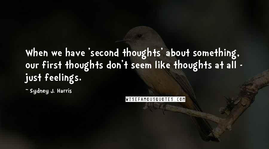 Sydney J. Harris Quotes: When we have 'second thoughts' about something, our first thoughts don't seem like thoughts at all - just feelings.