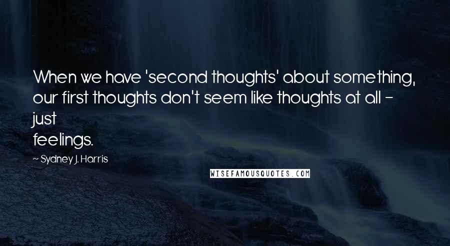 Sydney J. Harris Quotes: When we have 'second thoughts' about something, our first thoughts don't seem like thoughts at all - just feelings.