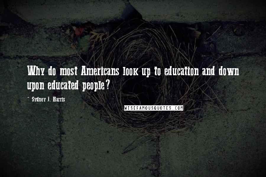 Sydney J. Harris Quotes: Why do most Americans look up to education and down upon educated people?