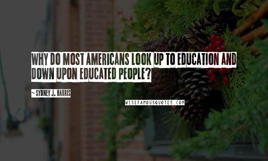 Sydney J. Harris Quotes: Why do most Americans look up to education and down upon educated people?