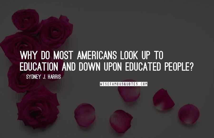 Sydney J. Harris Quotes: Why do most Americans look up to education and down upon educated people?