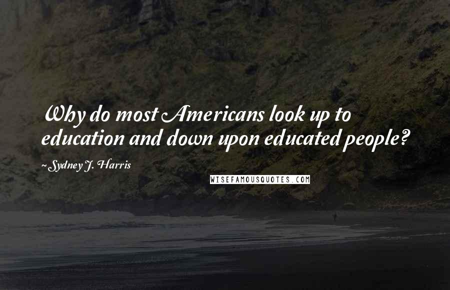 Sydney J. Harris Quotes: Why do most Americans look up to education and down upon educated people?