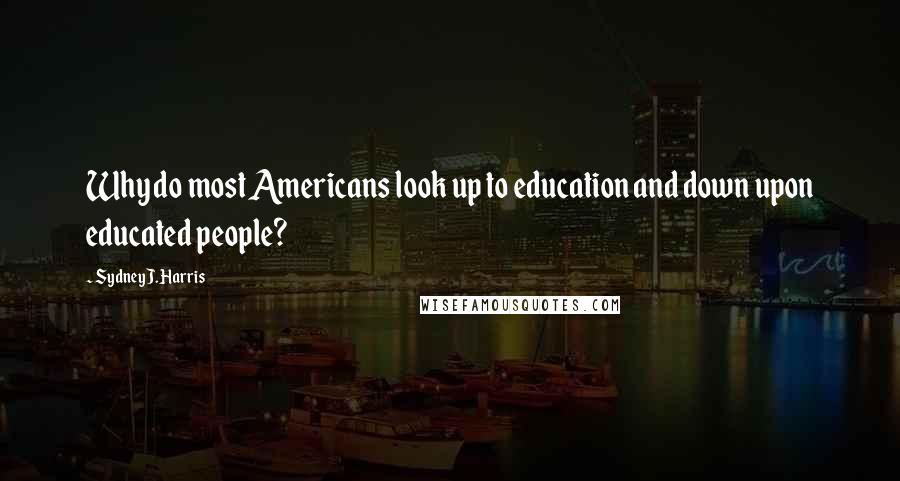 Sydney J. Harris Quotes: Why do most Americans look up to education and down upon educated people?