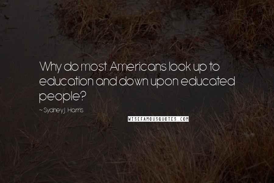 Sydney J. Harris Quotes: Why do most Americans look up to education and down upon educated people?
