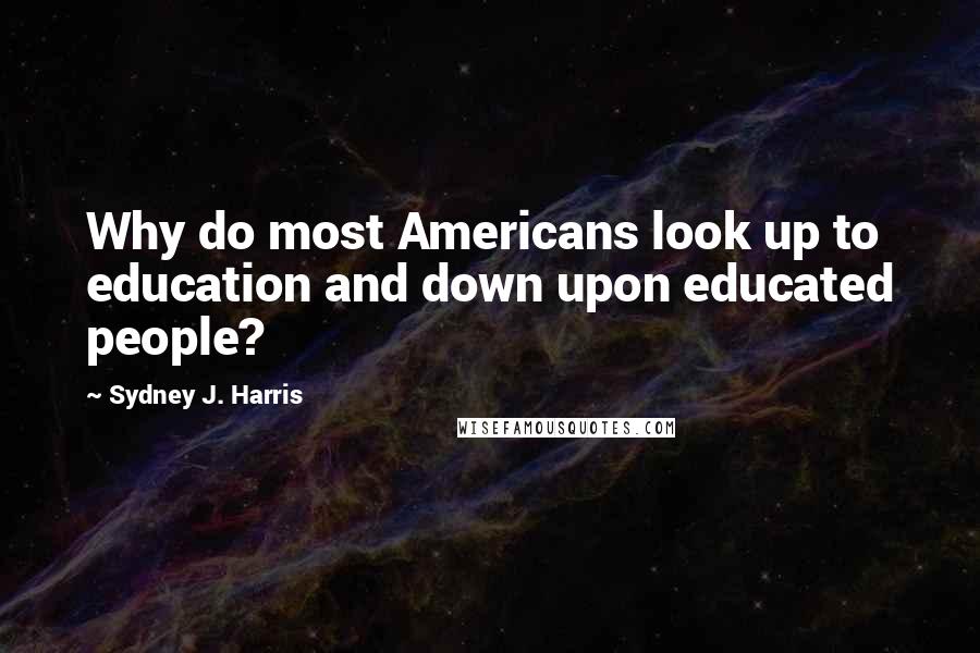 Sydney J. Harris Quotes: Why do most Americans look up to education and down upon educated people?