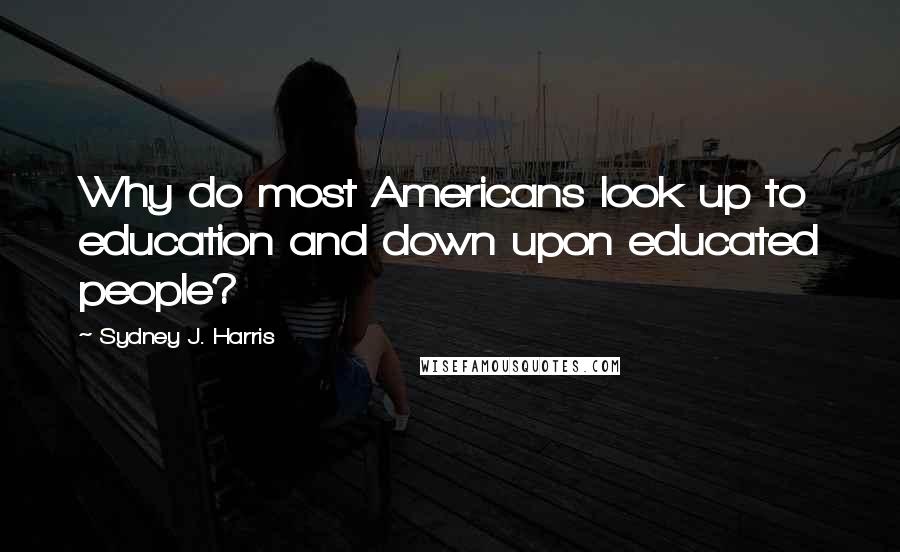 Sydney J. Harris Quotes: Why do most Americans look up to education and down upon educated people?