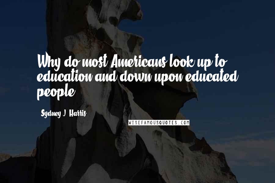 Sydney J. Harris Quotes: Why do most Americans look up to education and down upon educated people?