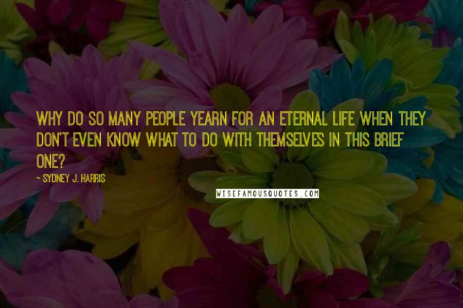 Sydney J. Harris Quotes: Why do so many people yearn for an eternal life when they don't even know what to do with themselves in this brief one?