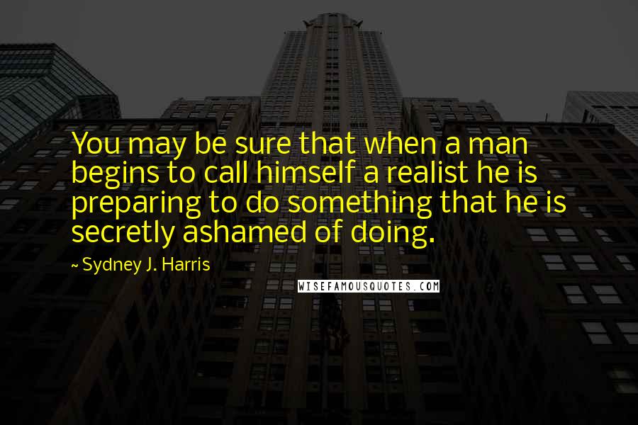 Sydney J. Harris Quotes: You may be sure that when a man begins to call himself a realist he is preparing to do something that he is secretly ashamed of doing.